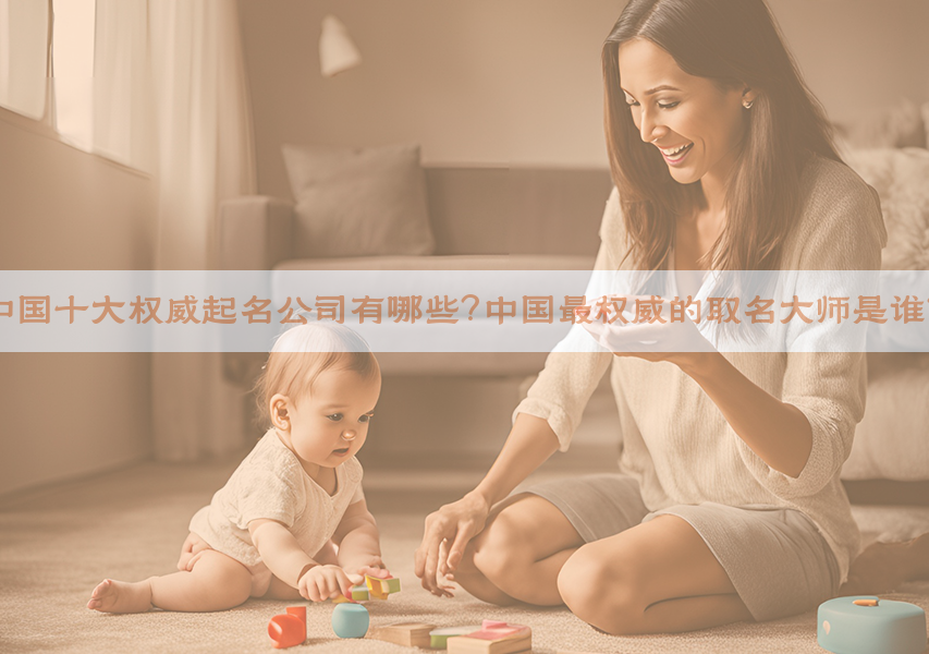 中国十大权威起名公司有哪些？中国最权威的取名大师是谁？