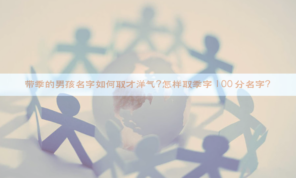 带季的男孩名字如何取才洋气？怎样取季字 100 分名字？