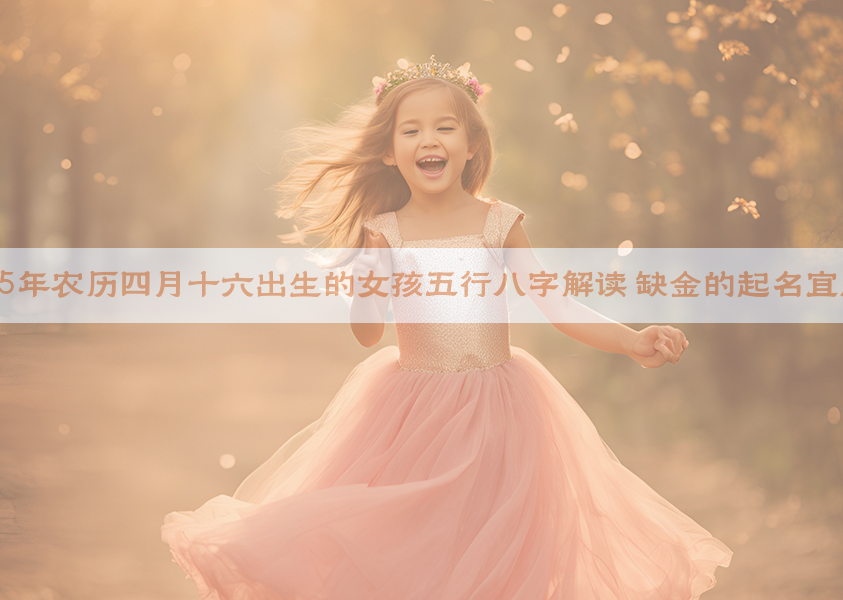 2025年农历四月十六出生的女孩五行八字解读 缺金的起名宜用字