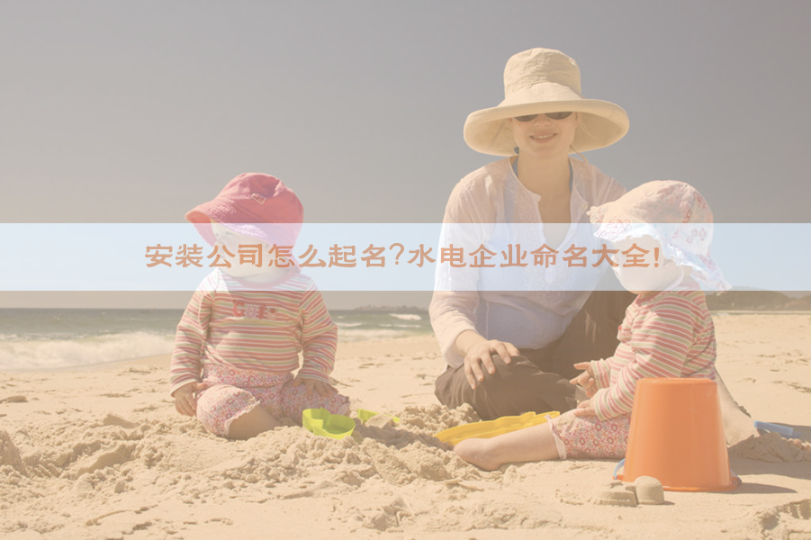 ​安装公司怎么起名？水电企业命名大全！​​