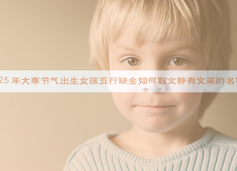 2025 年大寒节气出生女孩五行缺金如何取文静有文采的名字？