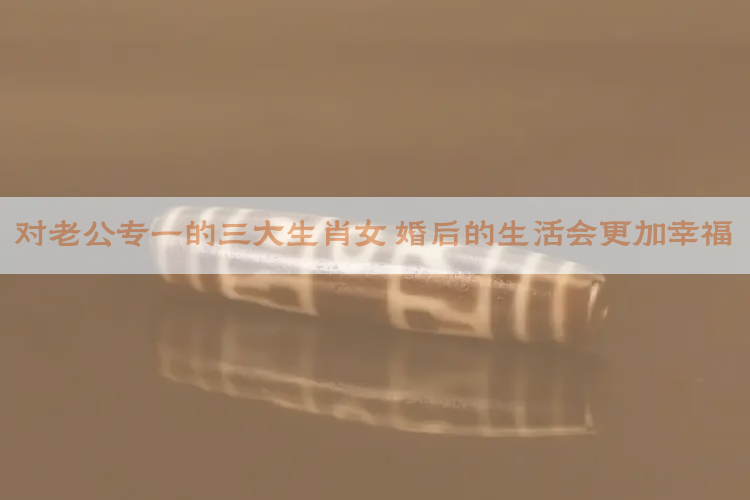 对老公专一的三大生肖女 婚后的生活会更加幸福
