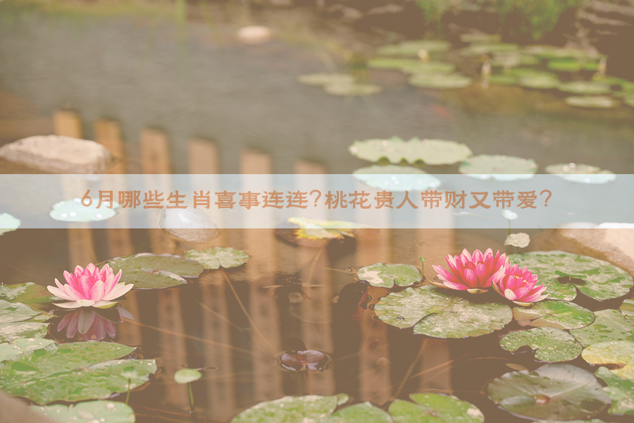 6月哪些生肖喜事连连？桃花贵人带财又带爱？